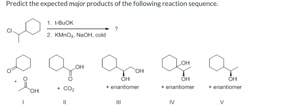 Predict the expected major products of the following reaction sequence.
요.
OH
1. t-BuOK
2. KMnO4, NaOH, cold
+ CO2
||
OH
OH
OH
+ enantiomer
|||
aor
OH
+ enantiomer
IV
OH
+ enantiomer