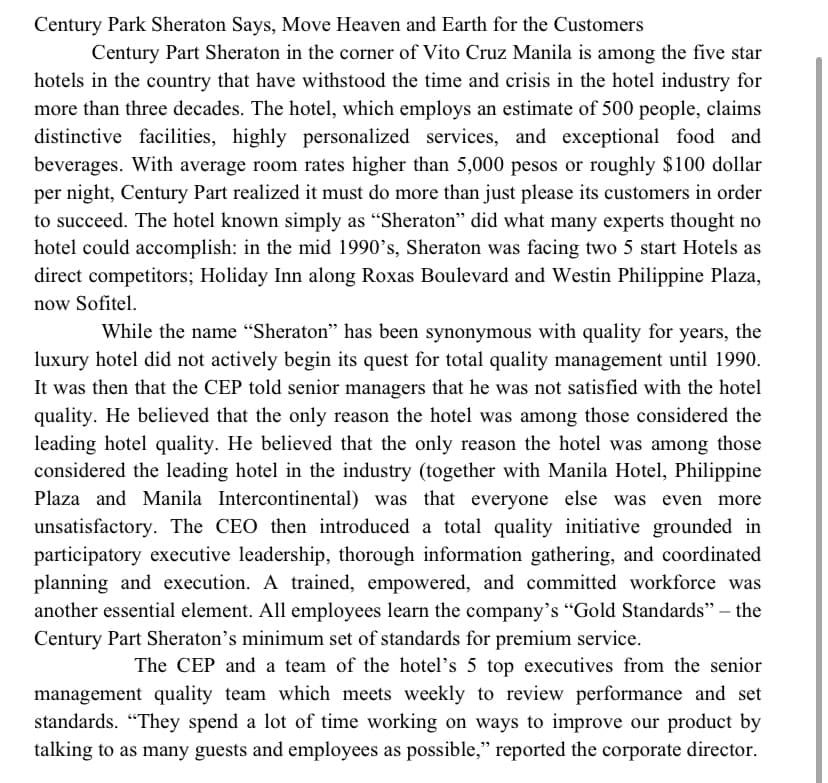 Century Park Sheraton Says, Move Heaven and Earth for the Customers
Century Part Sheraton in the corner of Vito Cruz Manila is among the five star
hotels in the country that have withstood the time and crisis in the hotel industry for
more than three decades. The hotel, which employs an estimate of 500 people, claims
distinctive facilities, highly personalized services, and exceptional food and
beverages. With average room rates higher than 5,000 pesos or roughly $100 dollar
per night, Century Part realized it must do more than just please its customers in order
to succeed. The hotel known simply as "Sheraton" did what many experts thought no
hotel could accomplish: in the mid 1990's, Sheraton was facing two 5 start Hotels as
direct competitors; Holiday Inn along Roxas Boulevard and Westin Philippine Plaza,
now Sofitel.
While the name "Sheraton" has been synonymous with quality for years, the
luxury hotel did not actively begin its quest for total quality management until 1990.
It was then that the CEP told senior managers that he was not satisfied with the hotel
quality. He believed that the only reason the hotel was among those considered the
leading hotel quality. He believed that the only reason the hotel was among those
considered the leading hotel in the industry (together with Manila Hotel, Philippine
Plaza and Manila Intercontinental) was that everyone else was even more
unsatisfactory. The CEO then introduced a total quality initiative grounded in
participatory executive leadership, thorough information gathering, and coordinated
planning and execution. A trained, empowered, and committed workforce was
another essential element. All employees learn the company's "Gold Standards" – the
Century Part Sheraton's minimum set of standards for premium service.
The CEP and a team of the hotel's 5 top executives from the senior
management quality team which meets weekly to review performance and set
standards. “They spend a lot of time working on ways to improve our product by
talking to as many guests and employees as possible," reported the corporate director.
