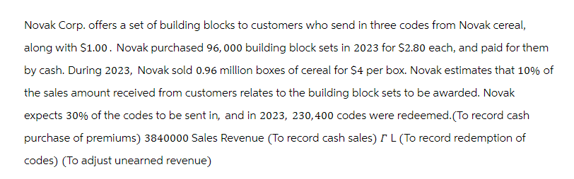 Novak Corp. offers a set of building blocks to customers who send in three codes from Novak cereal,
along with $1.00. Novak purchased 96,000 building block sets in 2023 for $2.80 each, and paid for them
by cash. During 2023, Novak sold 0.96 million boxes of cereal for $4 per box. Novak estimates that 10% of
the sales amount received from customers relates to the building block sets to be awarded. Novak
expects 30% of the codes to be sent in, and in 2023, 230,400 codes were redeemed. (To record cash
purchase of premiums) 3840000 Sales Revenue (To record cash sales) I L (To record redemption of
codes) (To adjust unearned revenue)