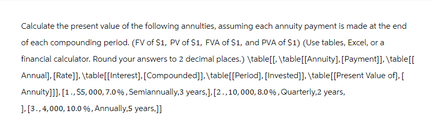 Calculate the present value of the following annulties, assuming each annuity payment is made at the end
of each compounding period. (FV of $1, PV of $1, FVA of $1, and PVA of S1) (Use tables, Excel, or a
financial calculator. Round your answers to 2 decimal places.) \table[[, \table[[Annuity], [Payment]], \table [[
Annual], [Rate]], \table[[Interest], [Compounded]], \table [[Period], [Invested]], \table [[Present Value of], [
Annuity]]], [1., $5,000, 7.0%, Semiannually,3 years,], [2., 10, 000, 8.0%, Quarterly,2 years,
], [3., 4,000, 10.0 %, Annually,5 years,]]