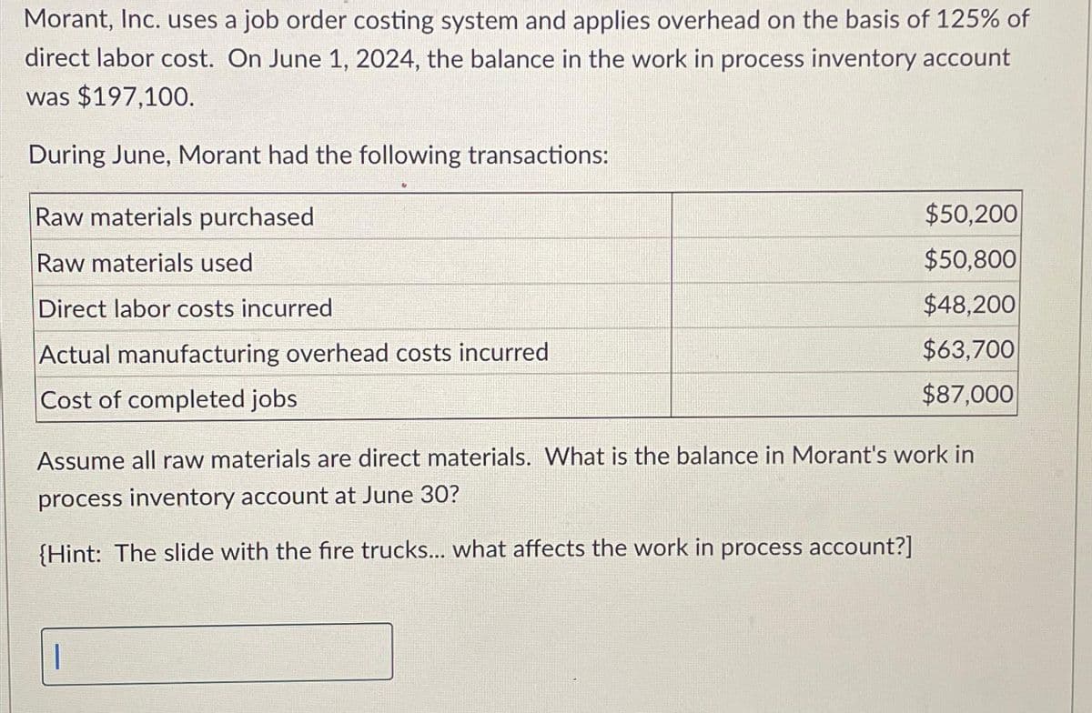Morant, Inc. uses a job order costing system and applies overhead on the basis of 125% of
direct labor cost. On June 1, 2024, the balance in the work in process inventory account
was $197,100.
During June, Morant had the following transactions:
Raw materials purchased
Raw materials used
Direct labor costs incurred
Actual manufacturing overhead costs incurred
Cost of completed jobs
$50,200
$50,800
$48,200
$63,700
$87,000
Assume all raw materials are direct materials. What is the balance in Morant's work in
process inventory account at June 30?
(Hint: The slide with the fire trucks... what affects the work in process account?]
1
