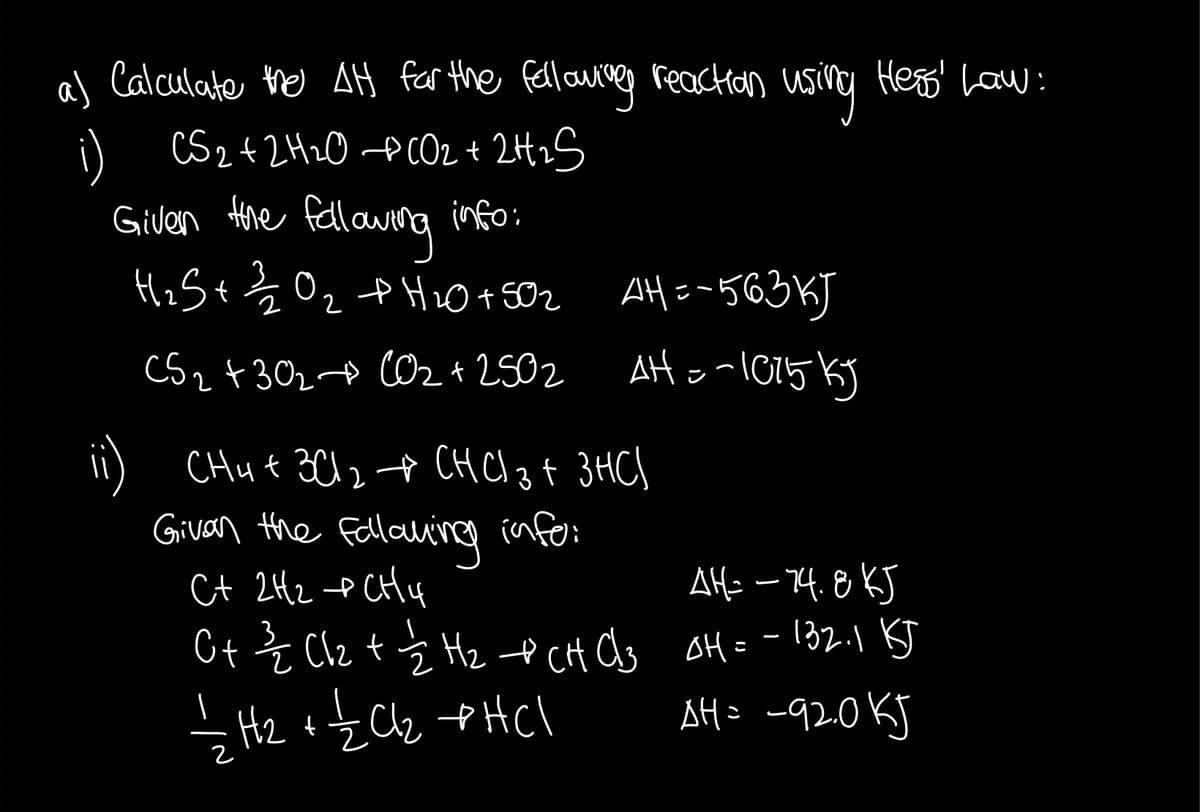 al Calculate ho AH far the fellowreg reaction usivg Heao Law:
i) CS2+2H2O PCO2 + 2H2S
Hre fellaweng
HiS+ Ź O2 tHi0+502 AH=-563KJ
info:
C5z +302+ O2 + 2502 Ato-l015KJ
CHut 3C124 CH Cl 3 f 3HC)
Givan the Fallavine info:
Ct 2H2 e CHy
AH: – 14.8KJ
Ct Ź Clz t Ź Hz e cH as oH=-132.1 KJ
AH= -920KJ
3
