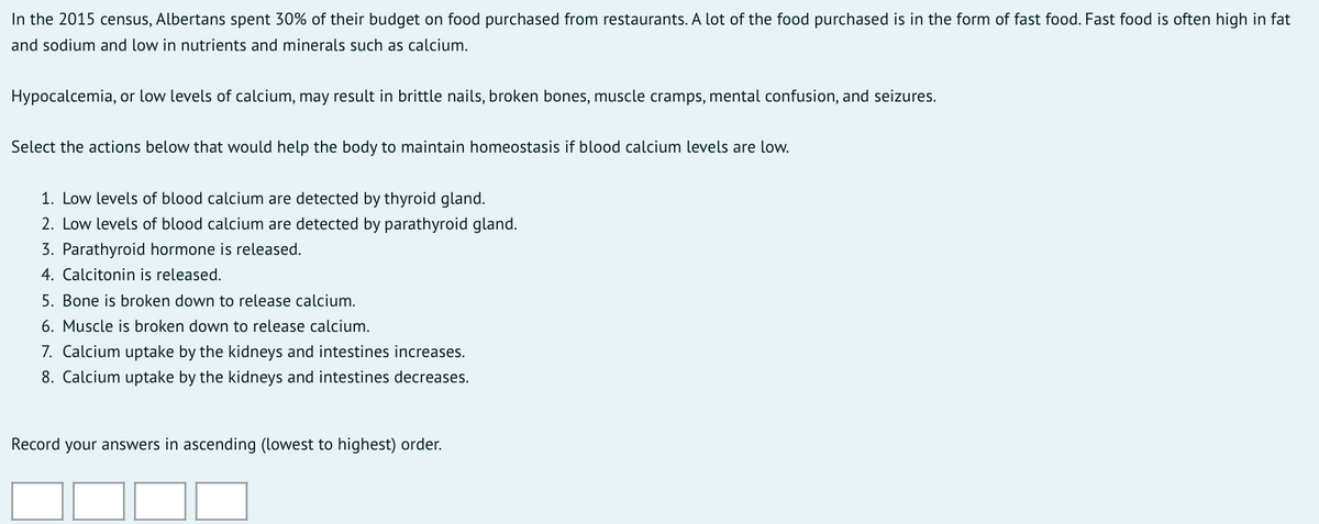 In the 2015 census, Albertans spent 30% of their budget on food purchased from restaurants. A lot of the food purchased is in the form of fast food. Fast food is often high in fat
and sodium and low in nutrients and minerals such as calcium.
Hypocalcemia, or low levels of calcium, may result in brittle nails, broken bones, muscle cramps, mental confusion, and seizures.
Select the actions below that would help the body to maintain homeostasis if blood calcium levels are low.
1. Low levels of blood calcium are detected by thyroid gland.
2. Low levels of blood calcium are detected by parathyroid gland.
3. Parathyroid hormone is released.
4. Calcitonin is released.
5. Bone is broken down to release calcium.
6. Muscle is broken down to release calcium.
7. Calcium uptake by the kidneys and intestines increases.
8. Calcium uptake by the kidneys and intestines decreases.
Record your answers in ascending (lowest to highest) order.
