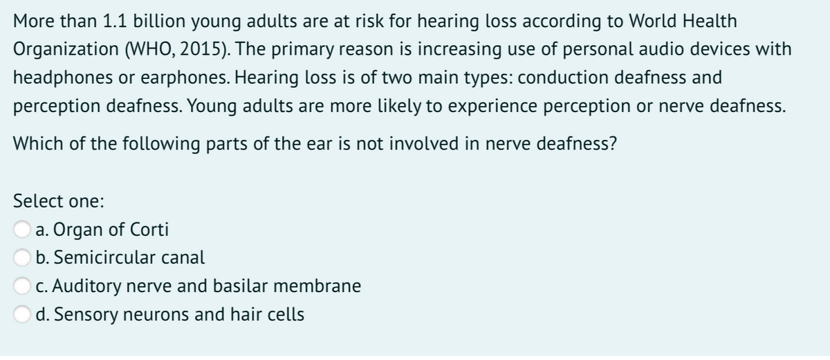 More than 1.1 billion young adults are at risk for hearing loss according to World Health
Organization (WHO, 2015). The primary reason is increasing use of personal audio devices with
headphones or earphones. Hearing loss is of two main types: conduction deafness and
perception deafness. Young adults are more likely to experience perception or nerve deafness.
Which of the following parts of the ear is not involved in nerve deafness?
Select one:
a. Organ of Corti
b. Semicircular canal
C. Auditory nerve and basilar membrane
d. Sensory neurons and hair cells
