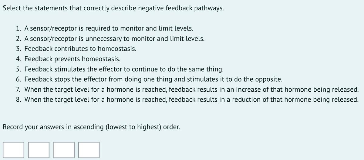 Select the statements that correctly describe negative feedback pathways.
1. A sensor/receptor is required to monitor and limit levels.
2. A sensor/receptor is unnecessary to monitor and limit levels.
3. Feedback contributes to homeostasis.
4. Feedback prevents homeostasis.
5. Feedback stimulates the effector to continue to do the same thing.
6. Feedback stops the effector from doing one thing and stimulates it to do the opposite.
7. When the target level for a hormone is reached, feedback results in an increase of that hormone being released.
8. When the target level for a hormone is reached, feedback results in a reduction of that hormone being released.
Record your answers in ascending (lowest to highest) order.
