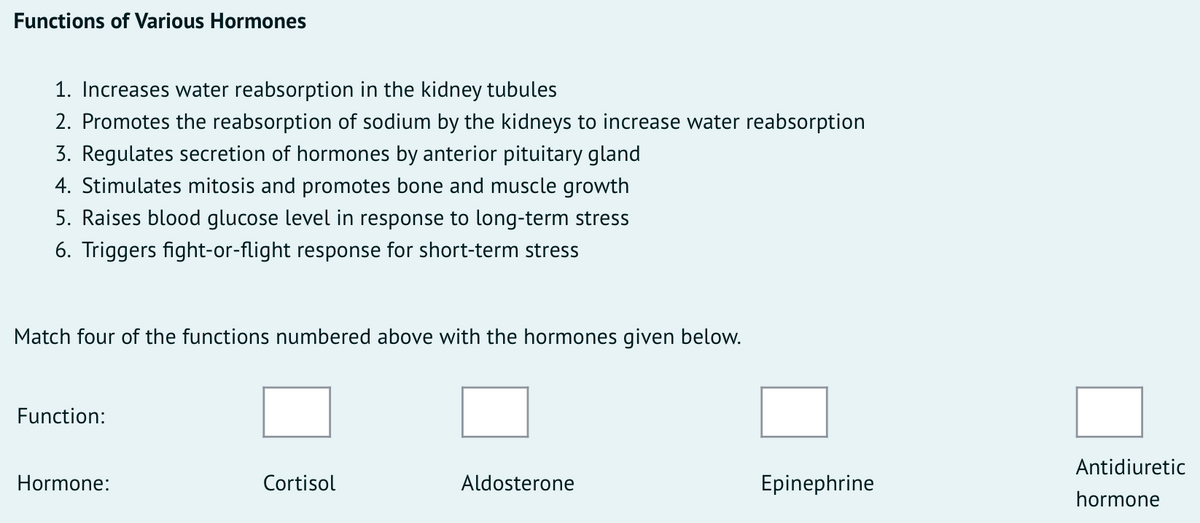 Functions of Various Hormones
1. Increases water reabsorption in the kidney tubules
2. Promotes the reabsorption of sodium by the kidneys to increase water reabsorption
3. Regulates secretion of hormones by anterior pituitary gland
4. Stimulates mitosis and promotes bone and muscle growth
5. Raises blood glucose level in response to long-term stress
6. Triggers fight-or-flight response for short-term stress
Match four of the functions numbered above with the
rmones given below.
Function:
Antidiuretic
Hormone:
Cortisol
Aldosterone
Epinephrine
hormone
