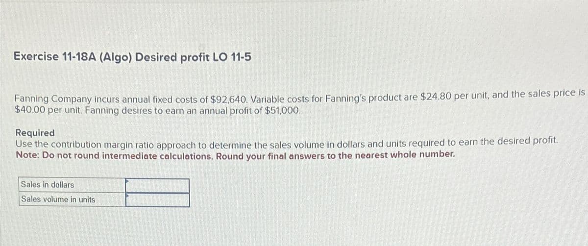 Exercise 11-18A (Algo) Desired profit LO 11-5
Fanning Company incurs annual fixed costs of $92,640. Variable costs for Fanning's product are $24.80 per unit, and the sales price is
$40.00 per unit. Fanning desires to earn an annual profit of $51,000.
Required
Use the contribution margin ratio approach to determine the sales volume in dollars and units required to earn the desired profit.
Note: Do not round intermediate calculations. Round your final answers to the nearest whole number.
Sales in dollars
Sales volume in units