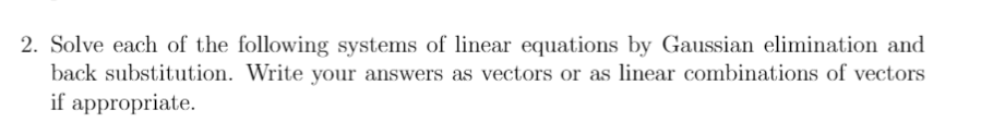 2. Solve each of the following systems of linear equations by Gaussian elimination and
back substitution. Write your answers as vectors or as linear combinations of vectors
if appropriate.

