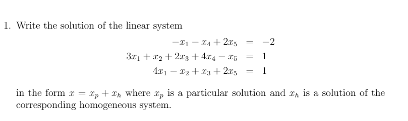 1. Write the solution of the linear system
-x1 – 14 + 2.x5 = -2
3x1 + x2 + 2x3 + 4x4 – x5
1
4.x1 – x2 + x3 + 2x5
1
in the form x
Xp + Th where x, is a particular solution and rh is a solution of the
corresponding homogeneous system.
