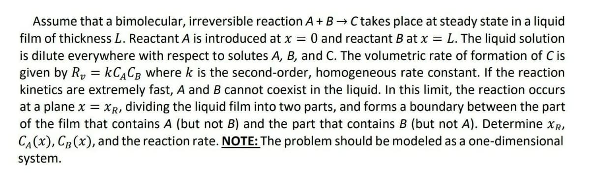 Assume that a bimolecular, irreversible reaction A+ B → C takes place at steady state in a liquid
film of thickness L. Reactant A is introduced at x = 0 and reactant B at x = L. The liquid solution
is dilute everywhere with respect to solutes A, B, and C. The volumetric rate of formation of C is
given by R, = KCĄCB where k is the second-order, homogeneous rate constant. If the reaction
kinetics are extremely fast, A and B cannot coexist in the liquid. In this limit, the reaction occurs
at a plane x = XR, dividing the liquid film into two parts, and forms a boundary between the part
of the film that contains A (but not B) and the part that contains B (but not A). Determine xR,
%3D
CA(x), CB (x), and the reaction rate. NOTE: The problem should be modeled as a one-dimensional
system.
