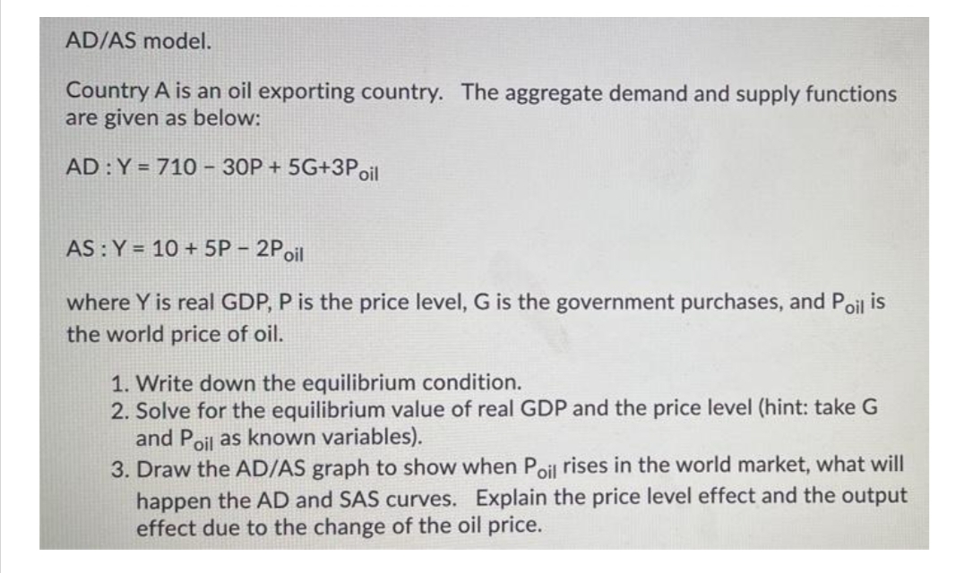 AD/AS model.
Country A is an oil exporting country. The aggregate demand and supply functions
are given as below:
AD : Y = 710- 30P + 5G+3Poil
AS : Y = 10 + 5P - 2Poil
where Y is real GDP, P is the price level, G is the government purchases, and Poil is
the world price of oil.
1. Write down the equilibrium condition.
2. Solve for the equilibrium value of real GDP and the price level (hint: take G
and Poil as known variables).
3. Draw the AD/AS graph to show when Poil rises in the world market, what will
happen the AD and SAS curves. Explain the price level effect and the output
effect due to the change of the oil price.
