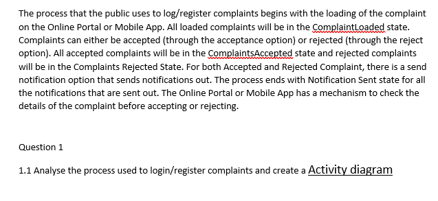 The process that the public uses to log/register complaints begins with the loading of the complaint
on the Online Portal or Mobile App. All loaded complaints will be in the ComplaintLoaded state.
Complaints can either be accepted (through the acceptance option) or rejected (through the reject
option). All accepted complaints will be in the ComplaintsAccepted state and rejected complaints
will be in the Complaints Rejected State. For both Accepted and Rejected Complaint, there is a send
notification option that sends notifications out. The process ends with Notification Sent state for all
the notifications that are sent out. The Online Portal or Mobile App has a mechanism to check the
details of the complaint before accepting or rejecting.
Question 1
1.1 Analyse the process used to login/register complaints and create a Activity diagram
