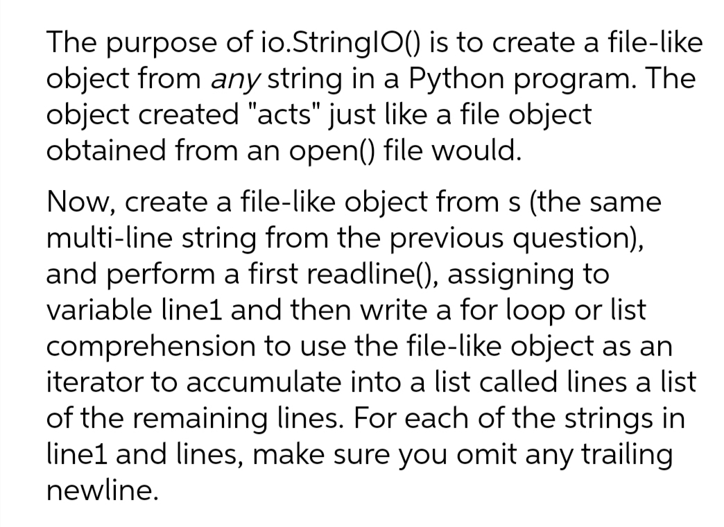 The purpose of io.StringlO() is to create a file-like
object from any string in a Python program. The
object created "acts" just like a file object
obtained from an open() file would.
Now, create a file-like object from s (the same
multi-line string from the previous question),
and perform a first readline(), assigning to
variable line1 and then write a for loop or list
comprehension to use the file-like object as an
iterator to accumulate into a list called lines a list
of the remaining lines. For each of the strings in
line1 and lines, make sure you omit any trailing
newline.
