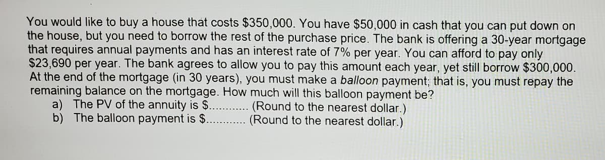 You would like to buy a house that costs $350,000. You have $50,000 in cash that you can put down on
the house, but you need to borrow the rest of the purchase price. The bank is offering a 30-year mortgage
that requires annual payments and has an interest rate of 7% per year. You can afford to pay only
$23,690 per year. The bank agrees to allow you to pay this amount each year, yet still borrow $300,000.
At the end of the mortgage (in 30 years), you must make a balloon payment; that is, you must repay the
remaining balance on the mortgage. How much will this balloon payment be?
a) The PV of the annuity is $.
b) The balloon payment is $.
(Round to the nearest dollar.)
(Round to the nearest dollar.)
