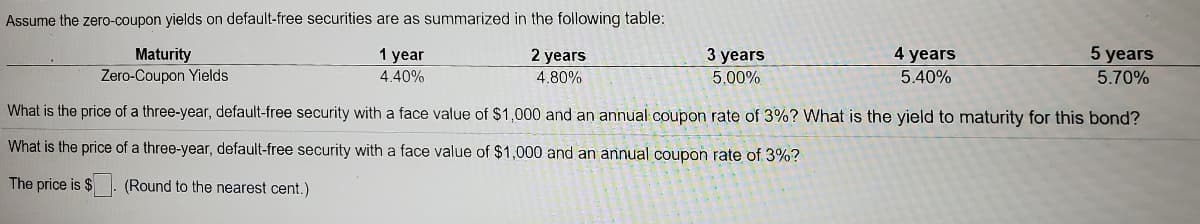 Assume the zero-coupon yields on default-free securities are as summarized in the following table:
3 years
5.00%
Maturity
Zero-Coupon Yields
4 years
5 years
1 year
2 years
4.40%
4.80%
5.40%
5.70%
What is the price of a three-year, default-free security with a face value of $1,000 and an annual coupon rate of 3%? What is the yield to maturity for this bond?
What is the price of a three-year, default-free security with a face value of $1,000 and an annual coupon rate of 3%?
The price is $
(Round to the nearest cent.)
