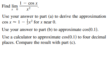 1- cos x
Find lim
x2
Use your answer to part (a) to derive the approximation
cos x = 1 - žx² for x near 0.
Use your answer to part (b) to approximate cos(0.1).
Use a calculator to approximate cos(0.1) to four decimal
places. Compare the result with part (c).

