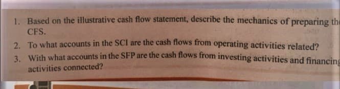 1. Based on the illustrative cash flow statement, describe the mechanics of preparing the
CFS.
2. To what accounts in the SCI are the cash flows from operating activities related?
3 With what accounts in the SFP are the cash flows from investing activities and financing
activities connected?
