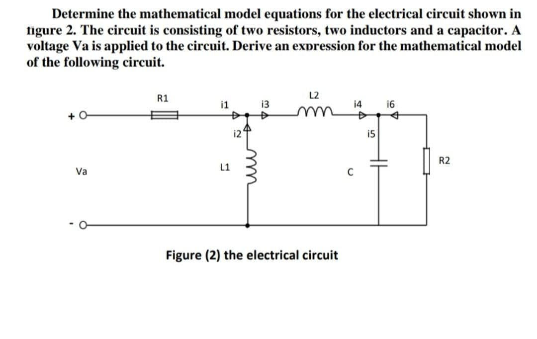 Determine the mathematical model equations for the electrical circuit shown in
figure 2. The circuit is consisting of two resistors, two inductors and a capacitor. A
voltage Va is applied to the circuit. Derive an expression for the mathematical model
of the following circuit.
R1
L2
i1
13
14
16
+ O-
i2
i5
R2
L1
Va
C
Figure (2) the electrical circuit
u
