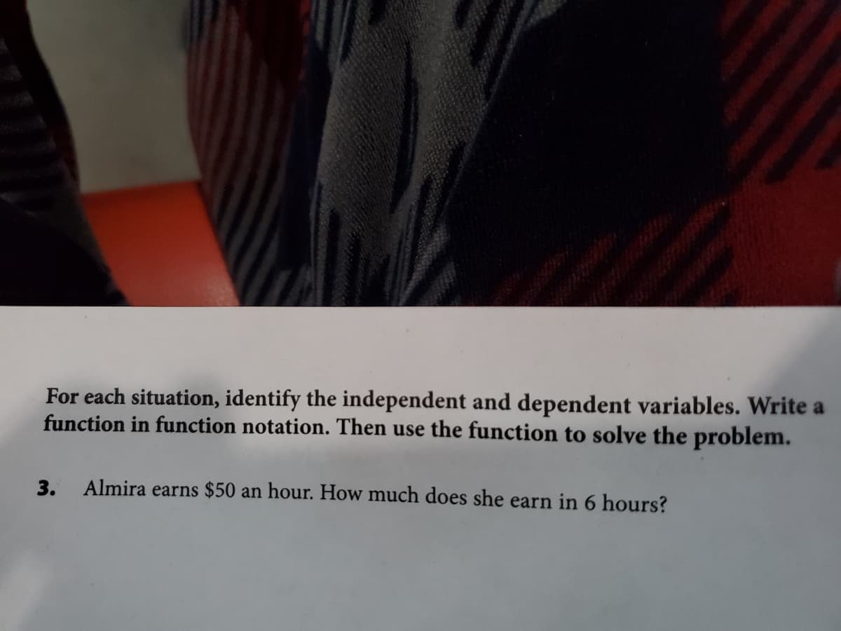 For each situation, identify the independent and dependent variables. Write a
function in function notation. Then use the function to solve the problem.
3. Almira earns $50 an hour. How much does she earn in 6 hours?
