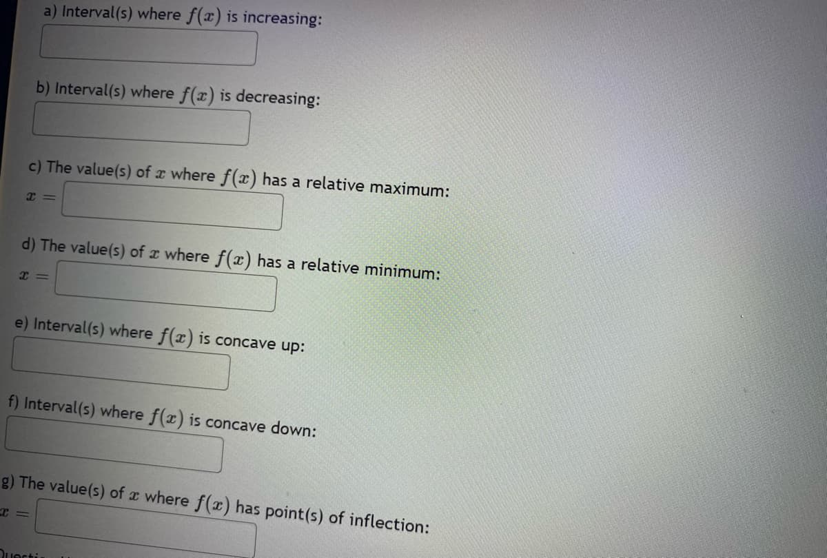 a) Interval(s) where f(x) is increasing:
b) Interval(s) where f(x) is decreasing:
c) The value(s) of a where f(x) has a relative maximum:
x=
d) The value(s) of where f(x) has a relative minimum:
X=
e) Interval(s) where f(x) is concave up:
f) Interval(s) where f(x) is concave down:
I=
g) The value(s) of where f(x) has point(s) of inflection:
Quarti