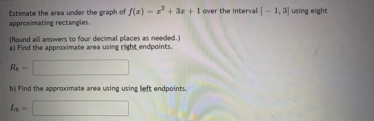 Estimate the area under the graph of f(x) = x² + 3x + 1 over the interval [-1, 3] using eight
approximating rectangles.
(Round all answers to four decimal places as needed.)
a) Find the approximate area using right endpoints.
R8
b) Find the approximate area using using left endpoints.
L8