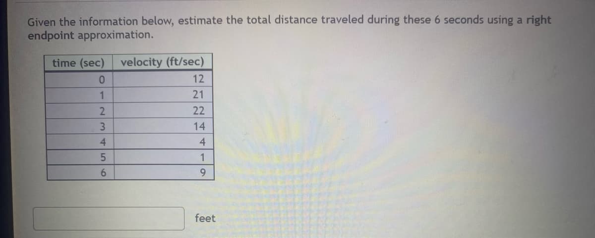 Given the information below, estimate the total distance traveled during these 6 seconds using a right
endpoint approximation.
time (sec)
0
1
2
3
4
5
6
velocity (ft/sec)
12
21
22
14
4
1
9
feet