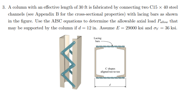 3. A column with an effective length of 30 ft is fabricated by connecting two C15 x 40 steel
channels (see Appendix B for the cross-sectional properties) with lacing bars as shown
in the figure. Use the AISC equations to determine the allowable axial load Pallow that
may be supported by the column if d = 12 in. Assume E = 29000 ksi and oy = 36 ksi.
Lacing
bars
C shapes
aligned toe-to-toe
