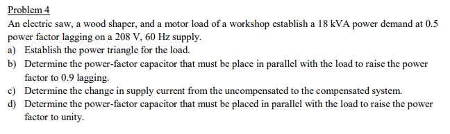 Problem 4
An electric saw, a wood shaper, and a motor load of a workshop establish a 18 kVA power demand at 0.5
power factor lagging on a 208 V, 60 Hz supply.
a) Establish the power triangle for the load.
b) Determine the power-factor capacitor that must be place in parallel with the load to raise the power
factor to 0.9 lagging.
c) Determine the change in supply current from the uncompensated to the compensated system.
d) Determine the power-factor capacitor that must be placed in parallel with the load to raise the power
factor to unity.
