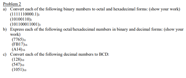 Problem 2
a) Convert each of the following binary numbers to octal and hexadecimal forms: (show your work)
(1111110000.1)2
(10100110)2
(101100011001)2
b) Express each of the following octal/hexadecimal numbers in binary and decimal forms: (show your
work)
(7765)s
(FB17)16
(A14)16
c) Convert each of the following decimal numbers to BCD:
(128)10
(547)10
(1051)10
