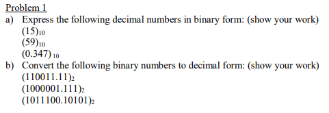 Problem 1
a) Express the following decimal numbers in binary form: (show your work)
(15)10
(59)10
(0.347) 10
b) Convert the following binary numbers to decimal form: (show your work)
(110011.11)2
(1000001.111)2
(1011100.10101)2
