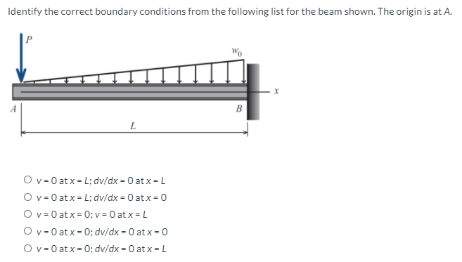 Identify the correct boundary conditions from the following list for the beam shown. The origin is at A.
B
L
O v = 0 at x = L; dv/dx = 0 at x = L
O v = 0 at x = L; dv/dx = 0 at x = 0
O v = 0 at x = 0; v = 0 at x = L
O v = 0 at x = 0; dv/dx = 0 at x = 0
O v = 0 at x = 0; dv/dx = 0 at x = L
