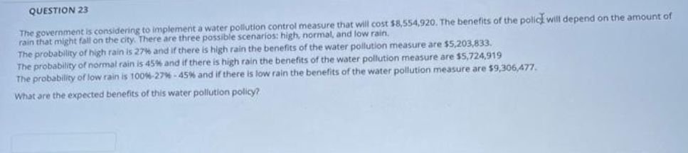 QUESTION 23
The government is considering to implement a water pollution control measure that will cost $8,554,920. The benefits of the polic will depend on the amount of
rain that might fall on the city. There are three possible scenarios: high, normal, and low rain.
The probability of high rain is 27% and if there is high rain the benefits of the water pollution measure are $5,203,833.
The probability of normal rain is 45% and if there is high rain the benefits of the water pollution measure are $5,724,919
The probability of low rain is 100%-27% - 45% and if there is low rain the benefits of the water pollution measure are $9,306,477.
What are the expected benefits of this water pollution policy?
