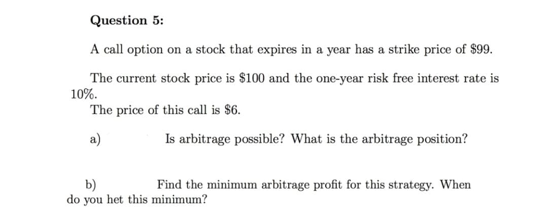 Question 5:
A call option on a stock that expires in a year has a strike price of $99.
The current stock price is $100 and the one-year risk free interest rate is
10%.
The price of this call is $6.
a)
Is arbitrage possible? What is the arbitrage position?
b)
do you het this minimum?
Find the minimum arbitrage profit for this strategy. When
