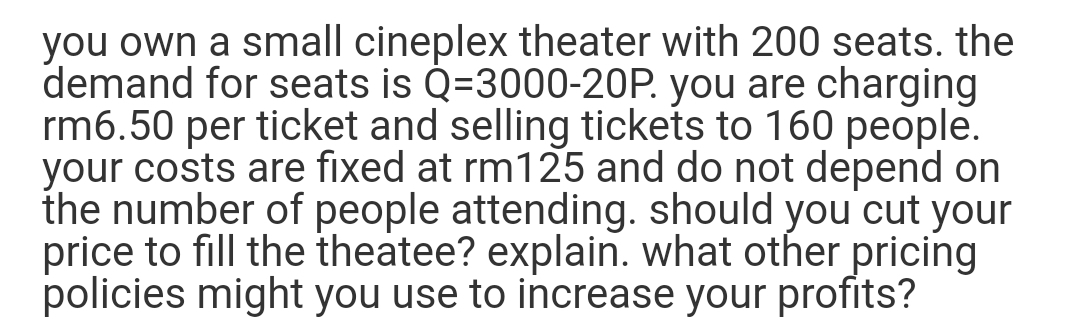 you own a small cineplex theater with 200 seats. the
demand for seats is Q=3000-20P. you are charging
rm6.50 per ticket and selling tickets to 160 people.
your costs are fixed at rm125 and do not depend on
the number of people attending. should you cut your
price to fill the theatee? explain. what other pricing
policies might you use to increase your profits?
