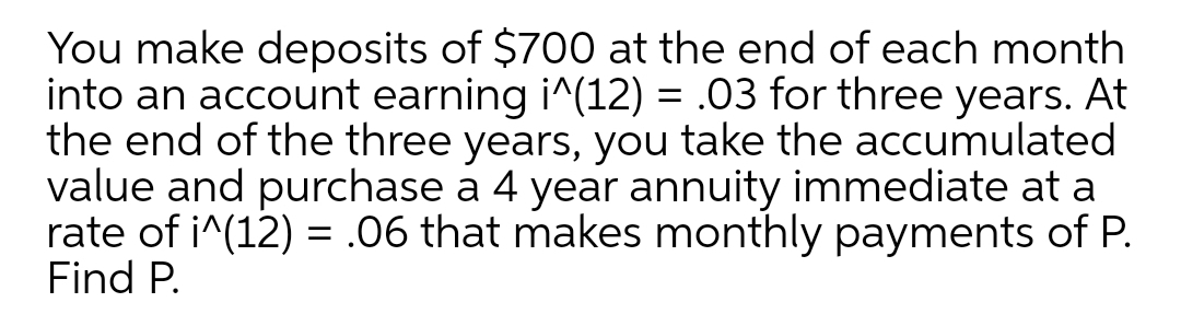 You make deposits of $700 at the end of each month
into an account earning i^(12) = .03 for three years. At
the end of the three years, you take the accumulated
value and purchase a 4 year annuity immediate at a
rate of i^(12) = .06 that makes monthly payments of P.
Find P.
