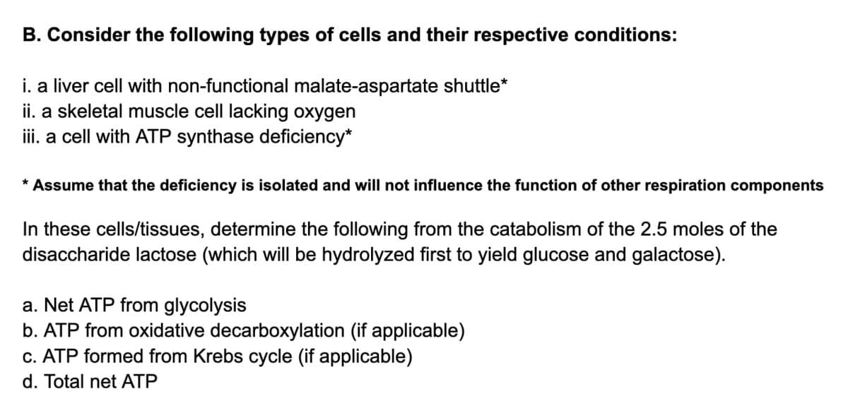 B. Consider the following types of cells and their respective conditions:
i. a liver cell with non-functional malate-aspartate shuttle*
ii. a skeletal muscle cell lacking oxygen
iii. a cell with ATP synthase deficiency*
* Assume that the deficiency is isolated and will not influence the function of other respiration components
In these cells/tissues, determine the following from the catabolism of the 2.5 moles of the
disaccharide lactose (which will be hydrolyzed first to yield glucose and galactose).
Net ATP from glycolysis
b. ATP from oxidative decarboxylation (if applicable)
c. ATP formed from Krebs cycle (if applicable)
d. Total net ATP