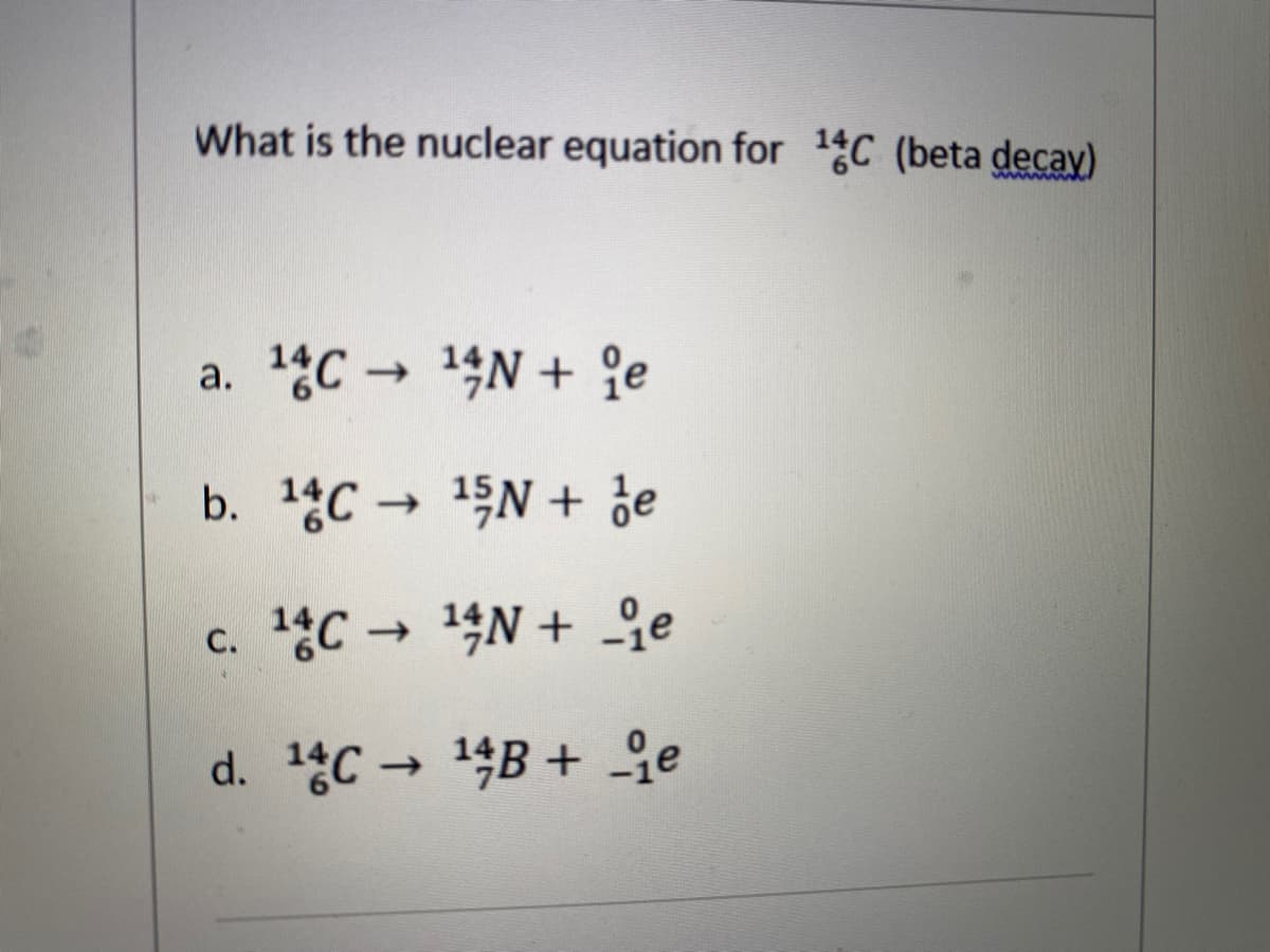 What is the nuclear equation for 1C (beta decay)
Mww
a. 14C → 14N + 9e
b. 14C → 15N + de
c. C 14N + Ge
->
d. 1gC→ 14B + 오e
