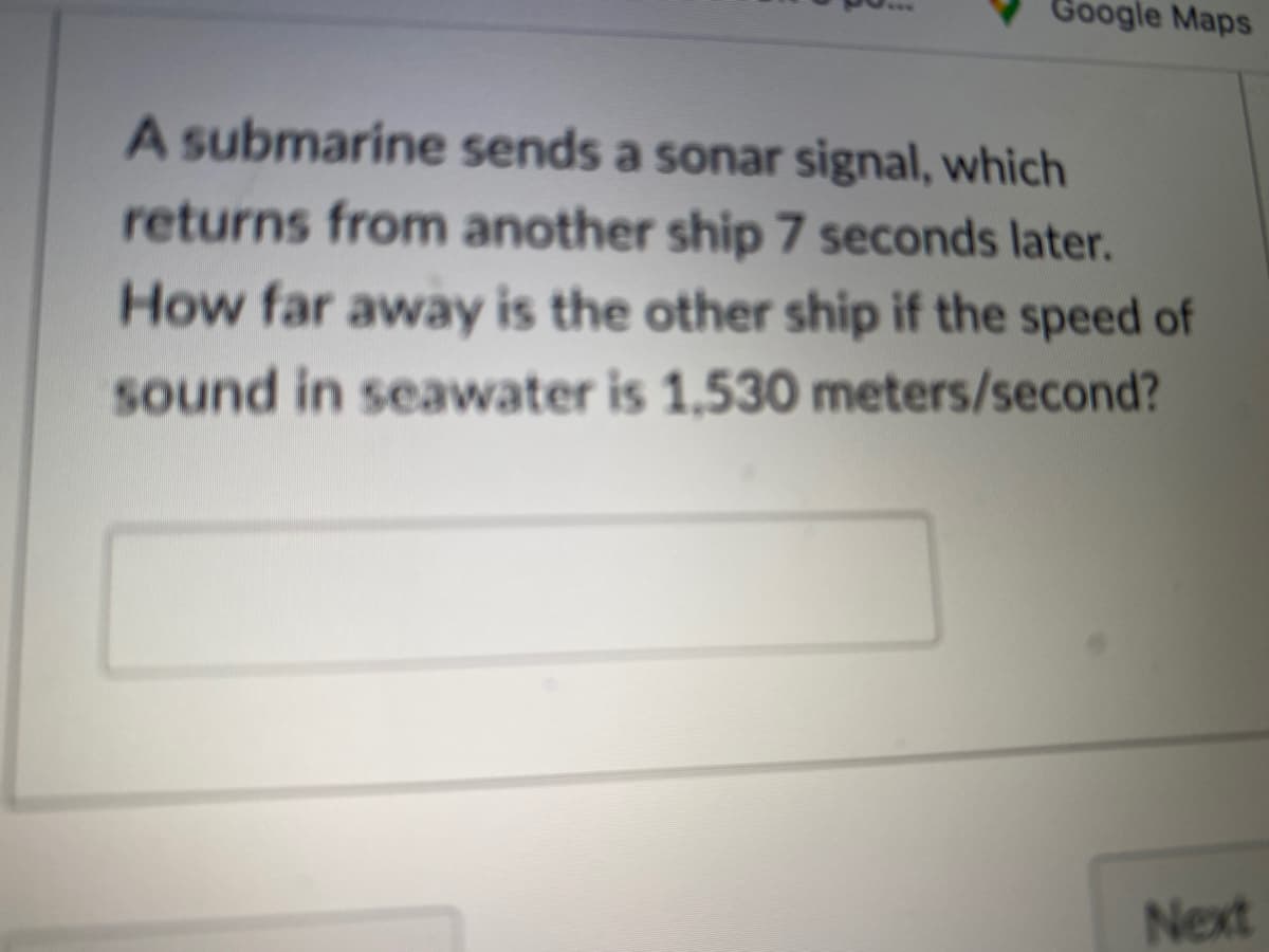 Google Maps
A submarine sends a sonar signal, which
returns from another ship 7 seconds later.
How far away is the other ship if the speed of
sound in seawater is 1,530 meters/second?
Next
