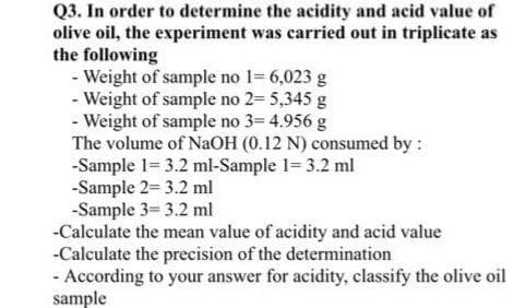 Q3. In order to determine the acidity and acid value of
olive oil, the experiment was carried out in triplicate as
the following
- Weight of sample no 1= 6,023 g
- Weight of sample no 2= 5,345 g
- Weight of sample no 3= 4.956 g
The volume of NaOH (0.12 N) consumed by :
-Sample 1= 3.2 ml-Sample 1= 3.2 ml
-Sample 2= 3.2 ml
-Sample 3= 3.2 ml
-Calculate the mean value of acidity and acid value
-Calculate the precision of the determination
- According to your answer for acidity, classify the olive oil
sample
