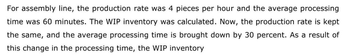 For assembly line, the production rate was 4 pieces per hour and the average processing
time was 60 minutes. The WIP inventory was calculated. Now, the production rate is kept
the same, and the average processing time is brought down by 30 percent. As a result of
this change in the processing time, the WIP inventory

