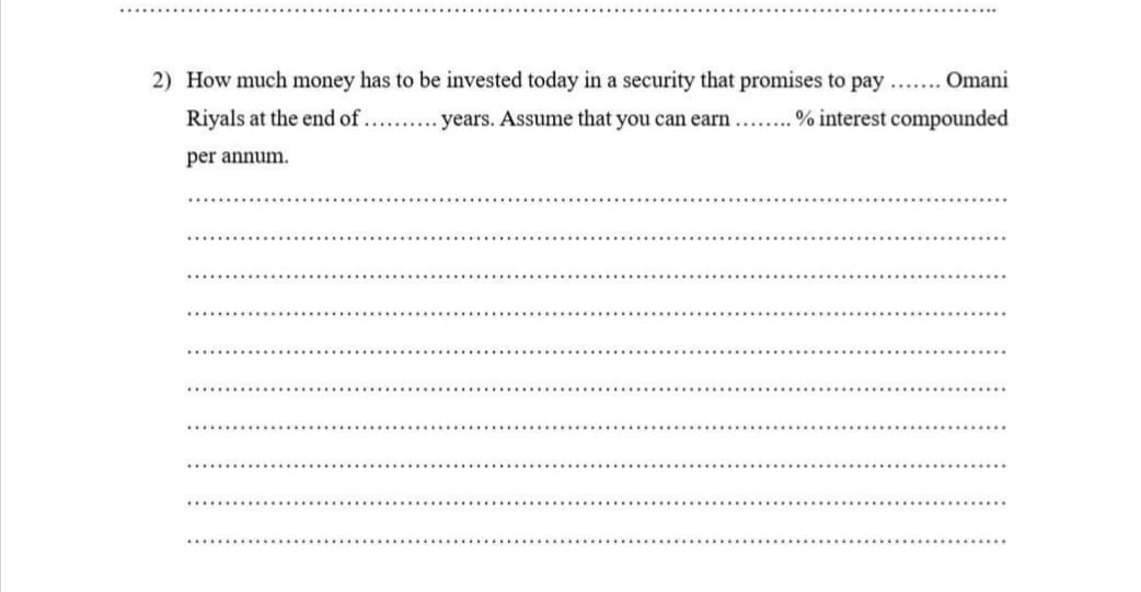 2) How much money has to be invested today in a security that promises to pay ... Omani
Riyals at the end of.. . years. Assume that you can earn... % interest compounded
per annum.
