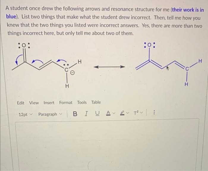A student once drew the following arrows and resonance structure for me (their work is in
blue). List two things that make what the student drew incorrect. Then, tell me how you
knew that the two things you listed were incorrect answers. Yes, there are more than two
things incorrect here, but only tell me about two of them.
:0:
:O:
H
động đang
H
H
H
Edit View Insert Format Tools Table
12pt Paragraph BI U A
2v T²v |
