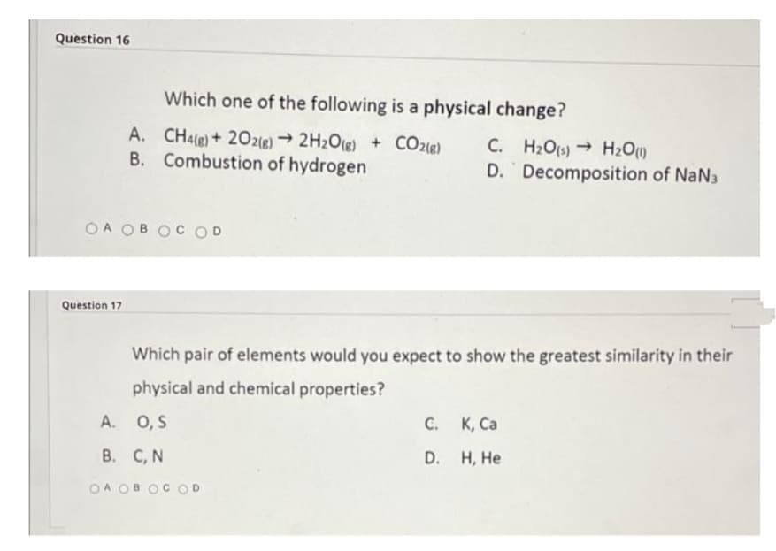 Question 16
Which one of the following is a physical change?
A.
CH4(g) + 2O2(g) → 2H₂O(g) + CO2(g) C. H₂O(s)→ H₂O(1)
B. Combustion of hydrogen
Decomposition of NaN3
D.
OA OBOC OD
Which pair of elements would you expect to show the greatest similarity in their
physical and chemical properties?
A.
O, S
C. K, Ca
B. C, N
D.
H, He
OA OBOCOD
Question 17