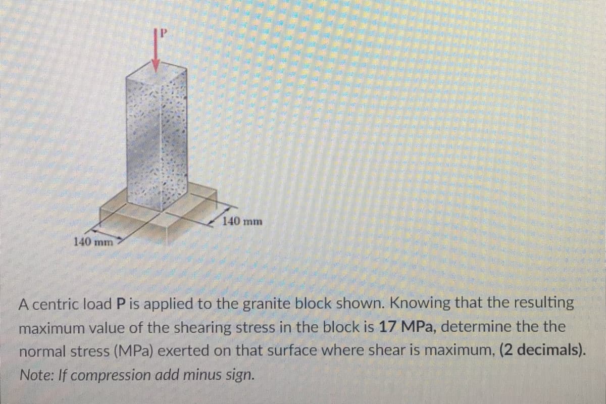 140 mm
140 mm
A centric load P is applied to the granite block shown. Knowing that the resulting
maximum value of the shearing stress in the block is 17 MPa, determine the the
normal stress (MPa) exerted on that surface where shear is maximum, (2 decimals).
Note: If compression add minus sign.
