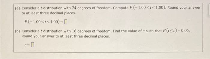 (a) Consider a t distribution with 24 degrees of freedom. Compute P(-1.00<1<1.00). Round your answer
to at least three decimal places.
P(-1.00 <1<1.00) = 0
(b) Consider a t distribution with 16 degrees of freedom. Find the value of c such that P (tsc)= 0.05.
Round your answer to at least three decimal places.
c=0
