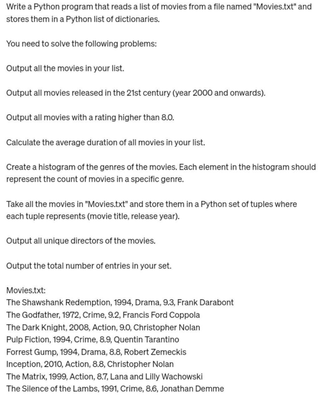 Write a Python program that reads a list of movies from a file named "Movies.txt" and
stores them in a Python list of dictionaries.
You need to solve the following problems:
Output all the movies in your list.
Output all movies released in the 21st century (year 2000 and onwards).
Output all movies with a rating higher than 8.0.
Calculate the average duration of all movies in your list.
Create a histogram of the genres of the movies. Each element in the histogram should
represent the count of movies in a specific genre.
Take all the movies in "Movies.txt" and store them in a Python set of tuples where
each tuple represents (movie title, release year).
Output all unique directors of the movies.
Output the total number of entries in your set.
Movies.txt:
The Shawshank Redemption, 1994, Drama, 9.3, Frank Darabont
The Godfather, 1972, Crime, 9.2, Francis Ford Coppola
The Dark Knight, 2008, Action, 9.0, Christopher Nolan
Pulp Fiction, 1994, Crime, 8.9, Quentin Tarantino
Forrest Gump, 1994, Drama, 8.8, Robert Zemeckis
Inception, 2010, Action, 8.8, Christopher Nolan
The Matrix, 1999, Action, 8.7, Lana and Lilly Wachowski
The Silence of the Lambs, 1991, Crime, 8.6, Jonathan Demme