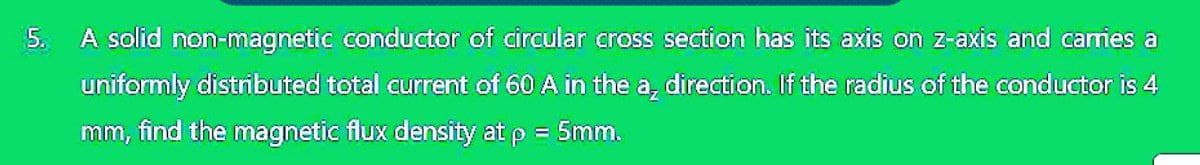 5.
A solid non-magnetic conductor of circular cross section has its axis on z-axis and carries a
uniformly distributed total current of 60 A in the a, direction. If the radius of the conductor is 4
mm, find the magnetic flux density at p = 5mm.