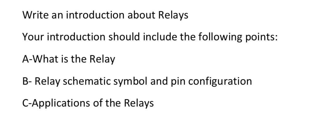 Write an introduction about Relays
Your introduction should include the following points:
A-What is the Relay
B- Relay schematic symbol and pin configuration
C-Applications of the Relays
