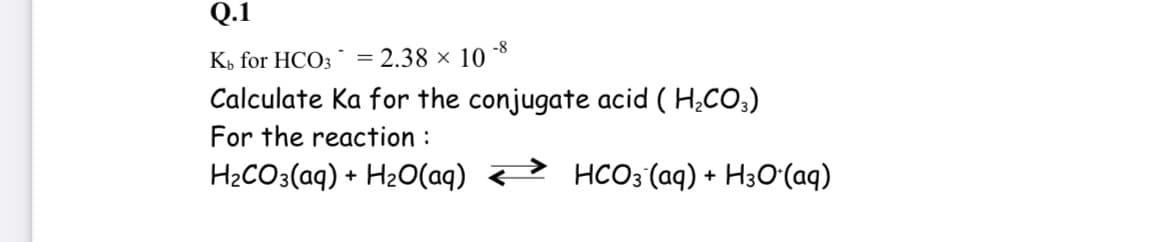 Q.1
-8
K» for HCO3 = 2.38 × 10
Calculate Ka for the conjugate acid ( H¿CO;)
For the reaction :
H2CO3(aq) + H2O(aq) <> HCO3'(aq) + H3Oʻ(aq)
