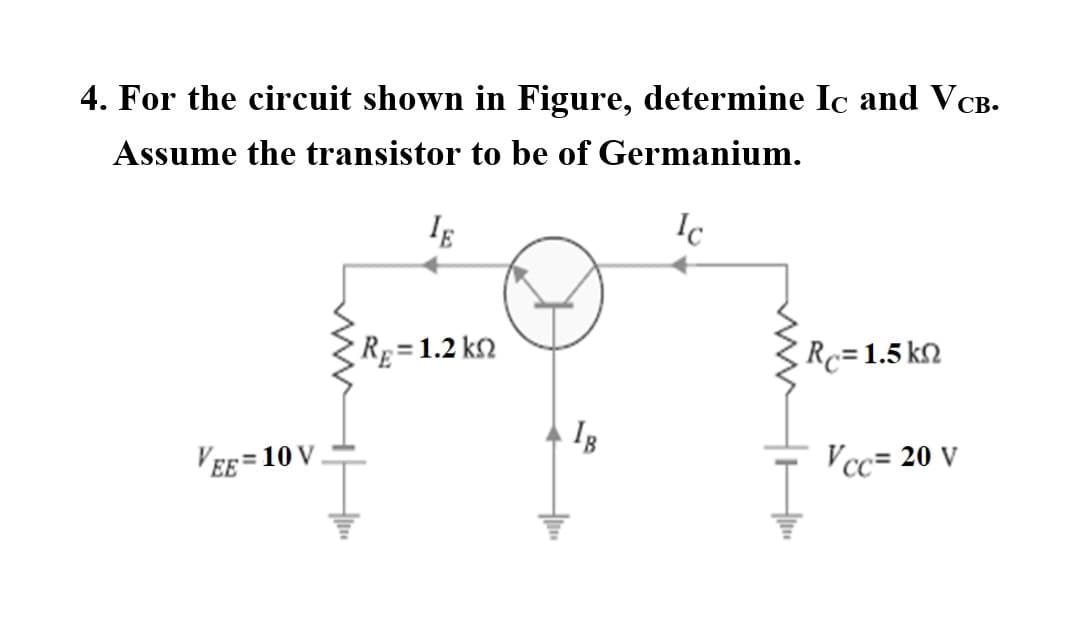 4. For the circuit shown in Figure, determine Ic and V CB-
Assume the transistor to be of Germanium.
Ic
Rg=1.2 k2
Rc=1.5 k2
'EE = 10 V
!!
Vcc= 20 V
